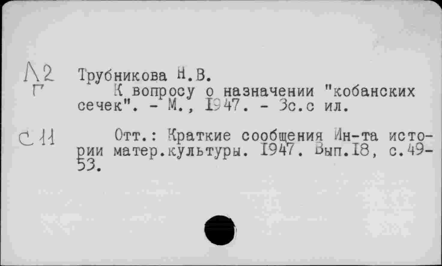 ﻿№. г
С H
Трубникова Н.В.
К вопросу о назначении "кобанских сечек". - М., 1947. - Зс.с ил.
Отт.: Краткие сообщения Ин-та истории матер.культуры. 1947. Вып.18, с.49-